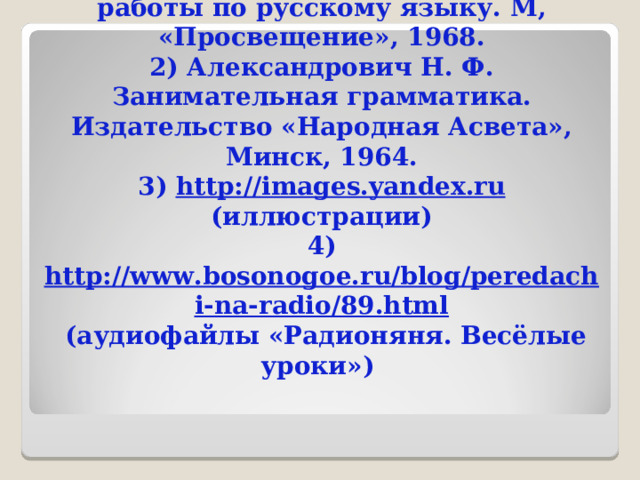  Список использованной литературы и Интернет-источников: 1) Морозова М. М. Виды внеклассной работы по русскому языку. М, «Просвещение», 1968. 2) Александрович Н. Ф. Занимательная грамматика. Издательство «Народная Асвета», Минск, 1964. 3) http://images.yandex.ru (иллюстрации) 4) http://www.bosonogoe.ru/blog/peredachi-na-radio/89.html (аудиофайлы «Радионяня. Весёлые уроки») 