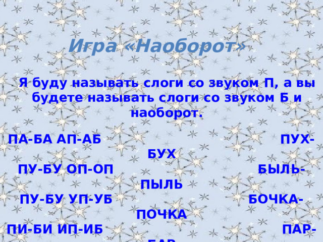 Игра «Наоборот» Я буду называть слоги со звуком П, а вы будете называть слоги со звуком Б и наоборот . ПА-БА АП-АБ ПУХ-БУХ ПУ-БУ ОП-ОП БЫЛЬ-ПЫЛЬ ПУ-БУ УП-УБ БОЧКА-ПОЧКА ПИ-БИ ИП-ИБ ПАР-БАР ПЭ-БЭ ЭП-ЭБ БАЛКА-ПАЛКА ОПА-ОБА ПАПОЧКА-БАБОЧКА