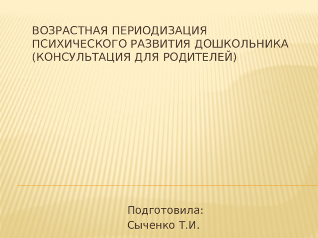 Возрастная периодизация психического развития дошкольника (консультация для родителей) Подготовила: Сыченко Т.И.