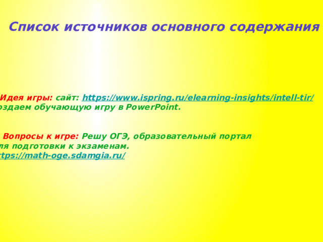 Список источников основного содержания 1.Идея игры: сайт: https://www.ispring.ru/elearning-insights/intell-tir / Создаем обучающую игру в PowerPoint.   2. Вопросы к игре: Решу ОГЭ, образовательный портал для подготовки к экзаменам. https://math-oge.sdamgia.ru /  