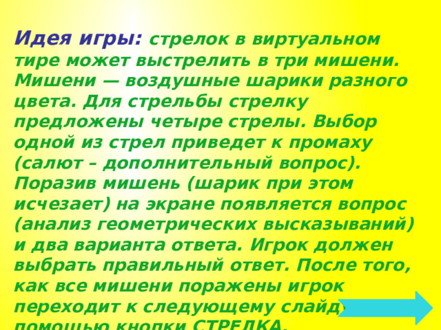 Идея игры: стрелок в виртуальном тире может выстрелить в три мишени. Мишени — воздушные шарики разного цвета. Для стрельбы стрелку предложены четыре стрелы. Выбор одной из стрел приведет к промаху (салют – дополнительный вопрос). Поразив мишень (шарик при этом исчезает) на экране появляется вопрос (анализ геометрических высказываний) и два варианта ответа. Игрок должен выбрать правильный ответ. После того, как все мишени поражены игрок переходит к следующему слайду с помощью кнопки СТРЕЛКА. 