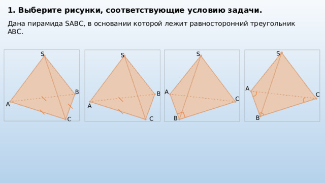 1. Выберите рисунки, соответствующие условию задачи. Дана пирамида SABC, в основании которой лежит равносторонний треугольник ABC. S S S S A B A B C C А A B B C С 