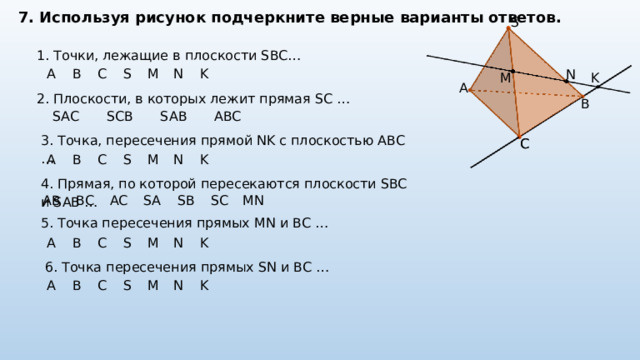 7. Используя рисунок подчеркните верные варианты ответов. S 1. Точки, лежащие в плоскости SBC…  N A B C S M N K K M A 2. Плоскости, в которых лежит прямая SC …  B SAC SCB SAB ABC 3. Точка, пересечения прямой NK с плоскостью ABC …  C C A B C S M N K 4. Прямая, по которой пересекаются плоскости SBC и SAB …  AB BC AC SA SB SC MN 5. Точка пересечения прямых MN и BC …  A B C S M N K 6. Точка пересечения прямых SN и BC …  A B C S M N K 