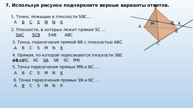 7. Используя рисунок подчеркните верные варианты ответов. S 1. Точки, лежащие в плоскости SBC…  N A B C S M N K K M A 2. Плоскости, в которых лежит прямая SC …  B SAC SCB SAB ABC 3. Точка, пересечения прямой NK с плоскостью ABC …  C A B C S M N K 4. Прямая, по которой пересекаются плоскости SBC и SAB …  AB BC AC SA SB SC MN 5. Точка пересечения прямых MN и BC …  A B C S M N K 6. Точка пересечения прямых SN и BC …  A B C S M N K 