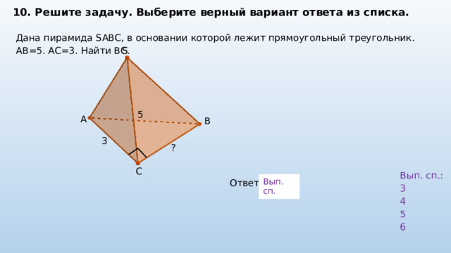 10. Решите задачу. Выберите верный вариант ответа из списка. Дана пирамида SABC, в основании которой лежит прямоугольный треугольник. AB=5. AC=3. Найти ВС. S 5 A B 3 ? C Вып. сп.: 3 4 5 6 Вып. сп. Ответ: 