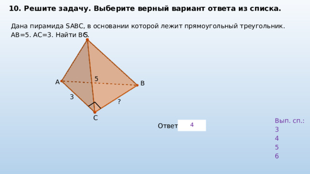 10. Решите задачу. Выберите верный вариант ответа из списка. Дана пирамида SABC, в основании которой лежит прямоугольный треугольник. AB=5. AC=3. Найти ВС. S 5 A B 3 ? C Вып. сп.: 3 4 5 6 4 Ответ: 