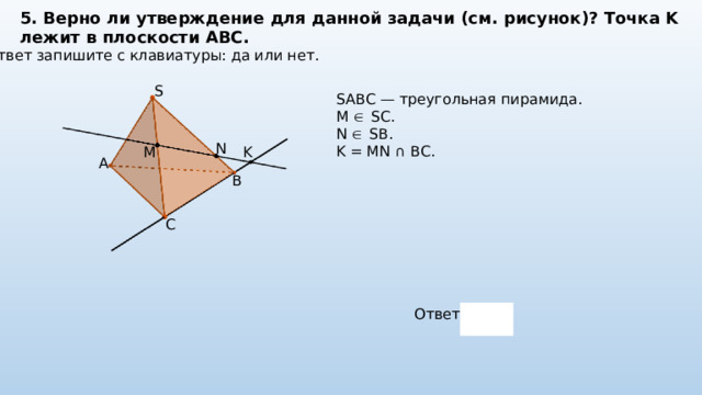5. Верно ли утверждение для данной задачи (см. рисунок)? Точка K лежит в плоскости ABC. Ответ запишите с клавиатуры: да или нет. S SABC — треугольная пирамида. M  SC. N  SB. K = MN ∩ BC. N K M A B C Ответ: 