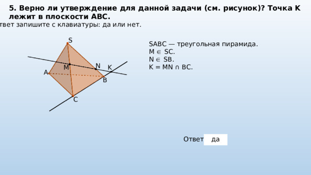 5. Верно ли утверждение для данной задачи (см. рисунок)? Точка K лежит в плоскости ABC. Ответ запишите с клавиатуры: да или нет. S SABC — треугольная пирамида. M  SC. N  SB. K = MN ∩ BC. N K M A B C Ответ: да 
