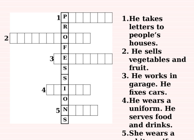 1 P R O F E S S I O N S He takes letters to people’s houses.  He sells vegetables and fruit.  He works in garage. He fixes cars. He wears a uniform. He serves food and drinks. She wears a white uniform. She helps sick people.     2 3 4 5 