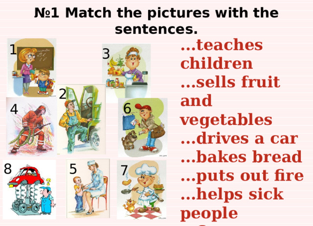 № 1 Match the pictures with the sentences. ...teaches children ...sells fruit and vegetables ...drives a car ...bakes bread ...puts out fire ...helps sick people ...fixes cars ...takes letters to people’s houses 1 3 2 6 4 5 8 7 