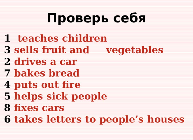 Проверь себя 1 teaches children 3 sells fruit and vegetables 2 drives a car 7 bakes bread 4 puts out fire 5 helps sick people 8 fixes cars 6 takes letters to people’s houses 