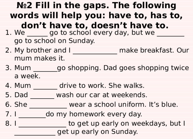 № 2 Fill in the gaps. The following words will help you: have to, has to, don’t have to, doesn’t have to. We ______ go to school every day, but we ________ go to school on Sunday. My brother and I _____________ make breakfast. Our mum makes it. Mum _______go shopping. Dad goes shopping twice a week. Mum _______ drive to work. She walks. Dad _______ wash our car at weekends. She ___________ wear a school uniform. It’s blue. I ________do my homework every day. I ______________ to get up early on weekdays, but I ____________ get up early on Sunday. 
