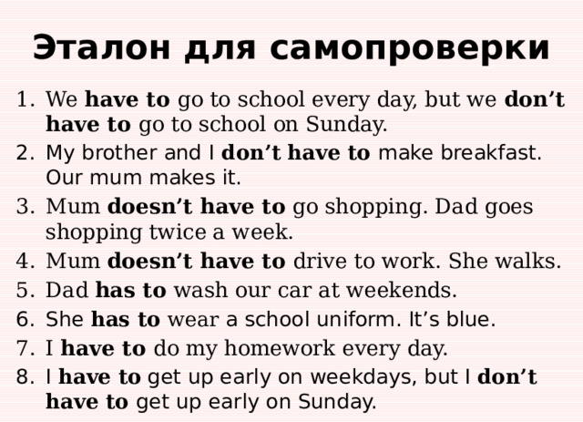 Эталон для самопроверки We have to go to school every day, but we don’t  have to go to school on Sunday. My brother and I don’t  have to make breakfast. Our mum makes it. Mum doesn’t have to go shopping. Dad goes shopping twice a week. Mum doesn’t have to drive to work. She walks. Dad has to wash our car at weekends. She has to wear a school uniform. It’s blue. I have to do my homework every day. I have to get up early on weekdays, but I don’t  have to get up early on Sunday. 