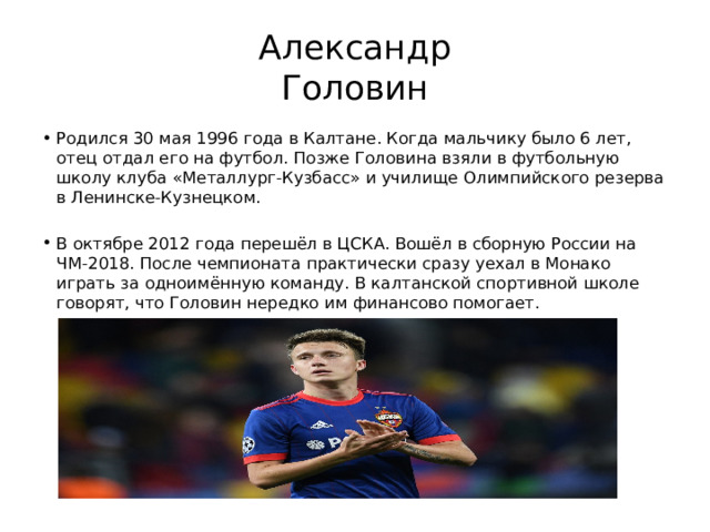 Александр  Головин Родился 30 мая 1996 года в Калтане. Когда мальчику было 6 лет, отец отдал его на футбол. Позже Головина взяли в футбольную школу клуба «Металлург-Кузбасс» и училище Олимпийского резерва в Ленинске-Кузнецком. В октябре 2012 года перешёл в ЦСКА. Вошёл в сборную России на ЧМ-2018. После чемпионата практически сразу уехал в Монако играть за одноимённую команду. В калтанской спортивной школе говорят, что Головин нередко им финансово помогает. 