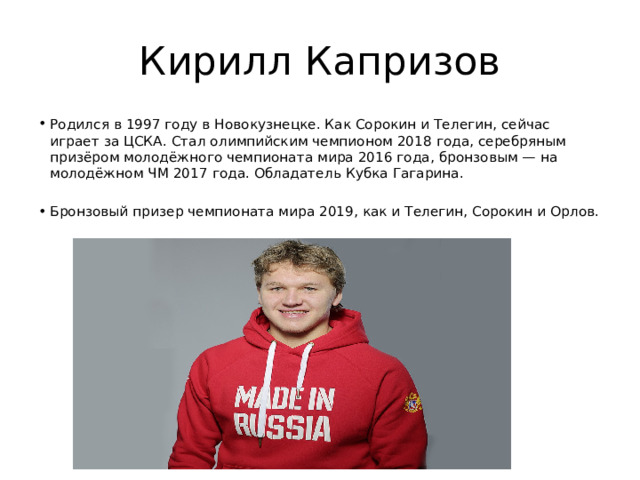 Кирилл Капризов Родился в 1997 году в Новокузнецке. Как Сорокин и Телегин, сейчас играет за ЦСКА. Стал олимпийским чемпионом 2018 года, серебряным призёром молодёжного чемпионата мира 2016 года, бронзовым — на молодёжном ЧМ 2017 года. Обладатель Кубка Гагарина. Бронзовый призер чемпионата мира 2019, как и Телегин, Сорокин и Орлов. 