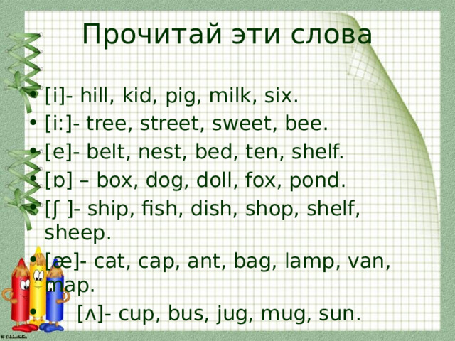 Прочитай эти слова [i]- hill, kid, pig, milk, six. [i:]- tree, street, sweet, bee. [e]- belt, nest, bed, ten, shelf. [ɒ] – box, dog, doll, fox, pond. [ʃ ]- ship, fish, dish, shop, shelf, sheep. [æ]- cat, cap, ant, bag, lamp, van, map.  [ʌ]- cup, bus, jug, mug, sun. 