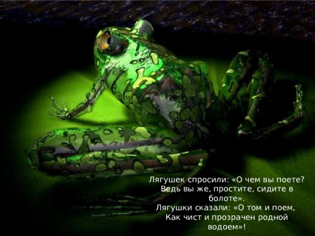 Лягушек спросили: «О чем вы поете? Ведь вы же, простите, сидите в болоте». Лягушки сказали: «О том и поем, Как чист и прозрачен родной водоем»!
