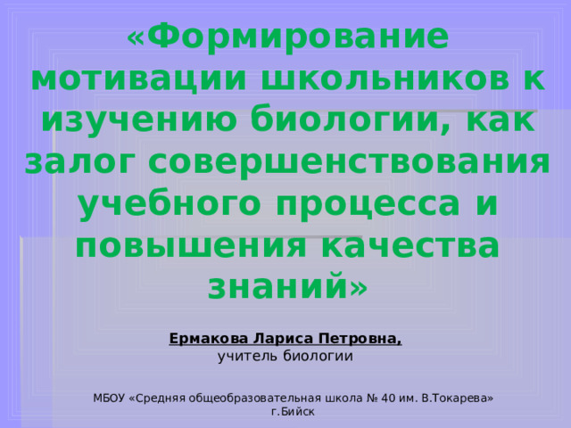 « Формирование мотивации школьников к изучению биологии, как залог совершенствования учебного процесса и повышения качества знаний » Ермакова Лариса Петровна, учитель биологии МБОУ «Средняя общеобразовательная школа № 40 им. В.Токарева» г.Бийск