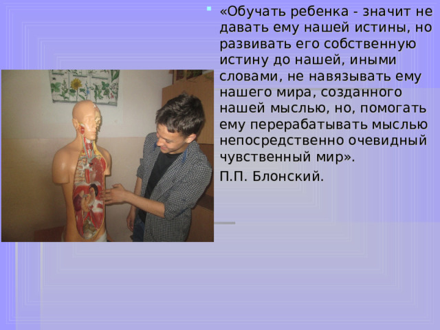 «Обучать ребенка - значит не давать ему нашей истины, но развивать его собственную истину до нашей, иными словами, не навязывать ему нашего мира, созданного нашей мыслью, но, помогать ему перерабатывать мыслью непосредственно очевидный чувственный мир». П.П. Блонский.