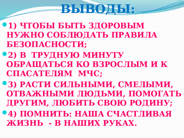  ВЫВОДЫ: 1) ЧТОБЫ БЫТЬ ЗДОРОВЫМ НУЖНО СОБЛЮДАТЬ ПРАВИЛА БЕЗОПАСНОСТИ; 2) В ТРУДНУЮ МИНУТУ ОБРАЩАТЬСЯ КО ВЗРОСЛЫМ И К СПАСАТЕЛЯМ МЧС; 3) РАСТИ СИЛЬНЫМИ, СМЕЛЫМИ, ОТВАЖНЫМИ ЛЮДЬМИ, ПОМОГАТЬ ДРУГИМ, ЛЮБИТЬ СВОЮ РОДИНУ; 4) ПОМНИТЬ: НАША СЧАСТЛИВАЯ ЖИЗНЬ - В НАШИХ РУКАХ. 