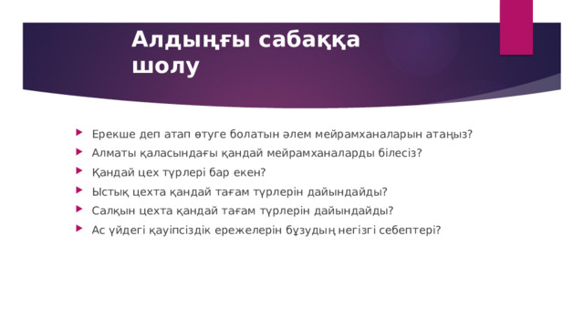 Алдыңғы сабаққа шолу Ерекше деп атап өтуге болатын әлем мейрамханаларын атаңыз? Алматы қаласындағы қандай мейрамханаларды білесіз? Қандай цех түрлері бар екен? Ыстық цехта қандай тағам түрлерін дайындайды? Салқын цехта қандай тағам түрлерін дайындайды? Ас үйдегі қауіпсіздік ережелерін бұзудың негізгі себептері? 