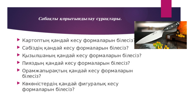 Сабақты қорытындылау сұрақтары.   Картоптың қандай кесу формаларын білесіз? Сәбіздің қандай кесу формаларын білесіз? Қызылшаның қандай кесу формаларын білесіз? Пияздың қандай кесу формаларын білесіз? Орамжапырақтың қандай кесу формаларын білесіз? Көкөністердің қандай фигуралық кесу формаларын білесіз? 