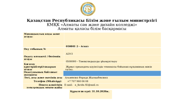 Қазақстан Республикасы Білім және ғылым министрлігі  КМҚК «Алматы сән және дизайн колледжі»  Алматы қаласы білім басқармасы Мамандықтың коды және атауы:   050801 2 - Аспаз Оқу тобының №   А20-3 Оқыту нәтижесі / бөлімнің атауы   0508000 – Тамақтандыруды ұйымдастыру Бағалау критерийлері/тақырып атауы   Жұмыс орнындағы қауіпсіздік техникасы бойынша нұсқаманың мәнін түсіну. Оқытушының байланыс ақпараты Тегі, аты және әкесінің аты Телефон (WhatsApp)   Альменова Фарида Жылкыбековна  +7 707 960 06 08 Пошта жәшігінің электрондық мекен-жайы E-mail: a_farida.92@mail.ru Құрылған күні: 31.10.2020ж. 