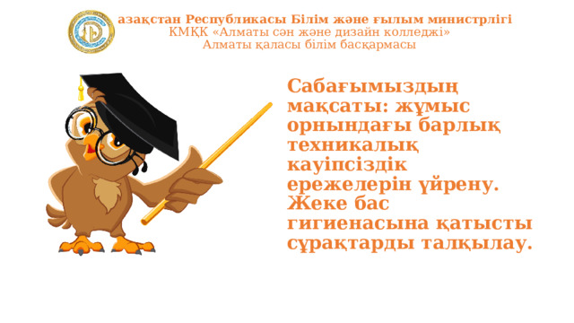 Қазақстан Республикасы Білім және ғылым министрлігі  КМҚК «Алматы сән және дизайн колледжі»  Алматы қаласы білім басқармасы Сабағымыздың мақсаты: жұмыс орнындағы барлық техникалық кауіпсіздік ережелерін үйрену. Жеке бас гигиенасына қатысты сұрақтарды талқылау. 