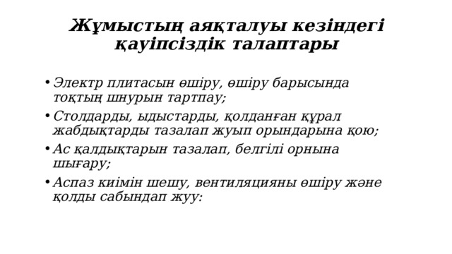 Жұмыстың аяқталуы кезіндегі қауіпсіздік талаптары Электр плитасын өшіру, өшіру барысында тоқтың шнурын тартпау; Столдарды, ыдыстарды, қолданған құрал жабдықтарды тазалап жуып орындарына қою; Ас қалдықтарын тазалап, белгілі орнына шығару; Аспаз киімін шешу, вентиляцияны өшіру және қолды сабындап жуу: 