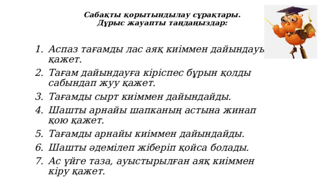 Сабақты қорытындылау сұрақтары.  Дұрыс жауапты таңдаңыздар: Аспаз тағамды лас аяқ киіммен дайындауы қажет. Тағам дайындауға кіріспес бұрын қолды сабындап жуу қажет. Тағамды сырт киіммен дайындайды. Шашты арнайы шапканың астына жинап қою қажет. Тағамды арнайы киіммен дайындайды. Шашты әдемілеп жіберіп қойса болады. Ас үйге таза, ауыстырылған аяқ киіммен кіру қажет. 