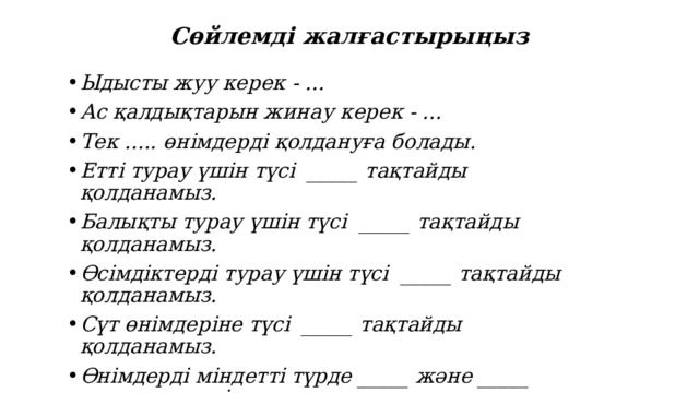 Сөйлемді жалғастырыңыз Ыдысты жуу керек - ... Ас қалдықтарын жинау керек - ... Тек ..... өнімдерді қолдануға болады. Етті турау үшін түсі _____ тақтайды қолданамыз. Балықты турау үшін түсі _____ тақтайды қолданамыз. Өсімдіктерді турау үшін түсі _____ тақтайды қолданамыз. Сүт өнімдеріне түсі _____ тақтайды қолданамыз. Өнімдерді міндетті түрде _____ және _____ өңдеуден өткізу қажет. 