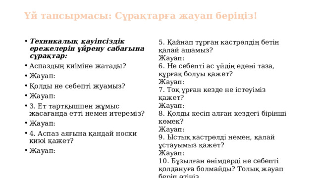 Үй тапсырмасы: Сұрақтарға жауап беріңіз! 5. Қайнап тұрған кастрөлдің бетін қалай ашамыз? Техникалық қауіпсіздік ережелерін үйрену сабағына сұрақтар: Аспаздың киіміне жатады? Жауап: Қолды не себепті жуамыз? Жауап: 3. Ет тартқышпен жұмыс жасағанда етті немен итереміз? Жауап: 4. Аспаз аяғына қандай носки киюі қажет? Жауап: Жауап: 6. Не себепті ас үйдің едені таза, құрғақ болуы қажет? Жауап: 7. Тоқ ұрған кезде не істеуіміз қажет? Жауап: 8. Қолды кесіп алған кездегі бірінші көмек? Жауап: 9. Ыстық кастрөлді немен, қалай ұстауымыз қажет? Жауап: 10. Бұзылған өнімдерді не себепті қолдануға болмайды? Толық жауап беріп өтіңіз. Жауап: 