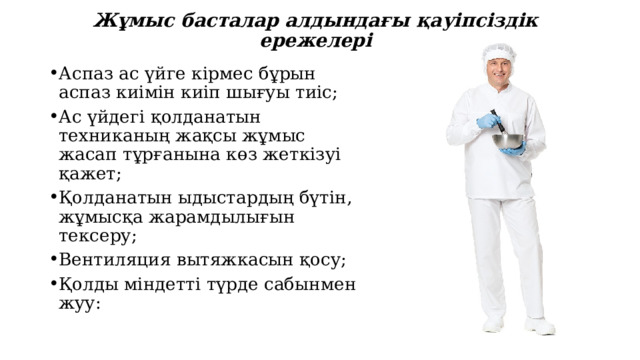 Жұмыс басталар алдындағы қауіпсіздік ережелері Аспаз ас үйге кірмес бұрын аспаз киімін киіп шығуы тиіс; Ас үйдегі қолданатын техниканың жақсы жұмыс жасап тұрғанына көз жеткізуі қажет; Қолданатын ыдыстардың бүтін, жұмысқа жарамдылығын тексеру; Вентиляция вытяжкасын қосу; Қолды міндетті түрде сабынмен жуу: 