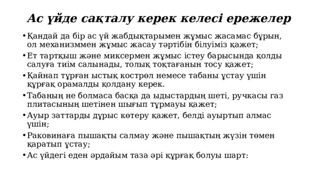 Ас үйде сақталу керек келесі ережелер Қандай да бір ас үй жабдықтарымен жұмыс жасамас бұрын, ол механизммен жұмыс жасау тәртібін білуіміз қажет; Ет тартқыш және миксермен жұмыс істеу барысында қолды салуға тиім салынады, толық тоқтағанын тосу қажет; Қайнап тұрған ыстық кострөл немесе табаны ұстау үшін құрғақ орамалды қолдану керек. Табаның не болмаса басқа да ыдыстардың шеті, ручкасы газ плитасының шетінен шығып тұрмауы қажет; Ауыр заттарды дұрыс көтеру қажет, белді ауыртып алмас үшін; Раковинаға пышақты салмау және пышақтың жүзін төмен қаратып ұстау; Ас үйдегі еден әрдайым таза әрі құрғақ болуы шарт: 