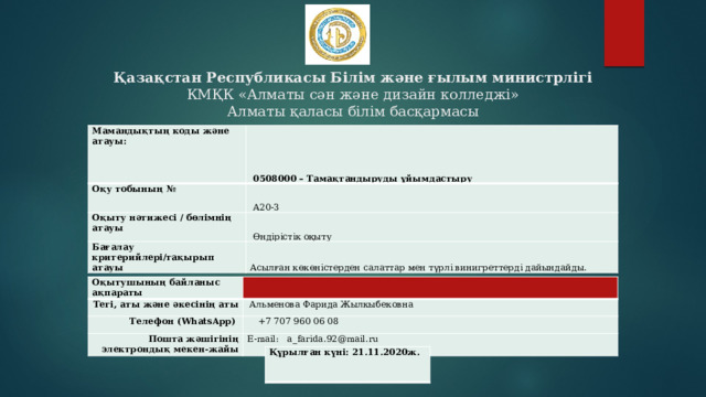 Қазақстан Республикасы Білім және ғылым министрлігі  КМҚК «Алматы сән және дизайн колледжі»  Алматы қаласы білім басқармасы Мамандықтың коды және атауы:   0508000 – Тамақтандыруды ұйымдастыру Оқу тобының №   А20-3 Оқыту нәтижесі / бөлімнің атауы   Өндірістік оқыту Бағалау критерийлері/тақырып атауы Асылған көкөністерден салаттар мен түрлі винигреттерді дайындайды. Оқытушының байланыс ақпараты Тегі, аты және әкесінің аты Телефон (WhatsApp)   Альменова Фарида Жылкыбековна  +7 707 960 06 08 Пошта жәшігінің электрондық мекен-жайы E-mail: a_farida.92@mail.ru Құрылған күні: 21.11.2020ж. 