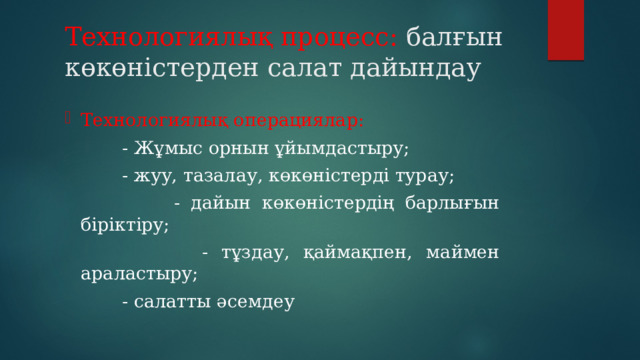 Технологиялық процесс: балғын көкөністерден салат дайындау Технологиялық операциялар:  - Жұмыс орнын ұйымдастыру;  - жуу, тазалау, көкөністерді турау;  - дайын көкөністердің барлығын біріктіру;  - тұздау, қаймақпен, маймен араластыру;  - салатты әсемдеу 