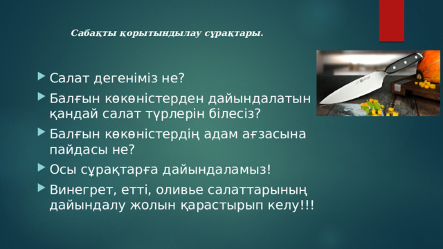 Сабақты қорытындылау сұрақтары.   Салат дегеніміз не? Балғын көкөністерден дайындалатын қандай салат түрлерін білесіз? Балғын көкөністердің адам ағзасына пайдасы не? Осы сұрақтарға дайындаламыз! Винегрет, етті, оливье салаттарының дайындалу жолын қарастырып келу!!! 