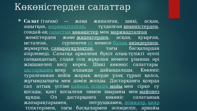 Көкөністерден салаттар Салат  (тағам) — жаңа жиналған, шикі, асқан, ашытқан,  маринадталған , тұздалған  көкөністерден , сондай-ақ  салаттық  көкөністер  мен  маринадталған  жемістерден және  жидектерден , асқан, қуырған, ысталған, сүрленген  ет  немесе  балық  өнімдерінен , жұмыртқа,  саңырауқұлақтан , тағы басқалардан әзірленеді. Салатқа арналған бүкіл азық-түлікті әуелі салқындатып, содан соң жұқалан немесе ұзынша әрі жіңішкелеп кесу керек. Шикі көкөніс салаттары  дастарқанға  қояр алдында дайындалады. Көкөніс туралғаннан кейін жарық жерде ұзақ тұрып қалса, жұғымдылығы мен дәмін жолды. Дастарқанға қоярда сал аттың үстіне  қаймақ ,  өсімдік  майы  мен сірке су қосады, қант қосылған лимон шырыны мен  майонез  құяды. Ол дастарқанға көкөніс салатының жапырақтарымен, петрушкамен,  помидор ,  қияр  тіліктерімен, тағы басқалармен әсемделіп, арнайы салат ыдысына салынып әкелінеді. 