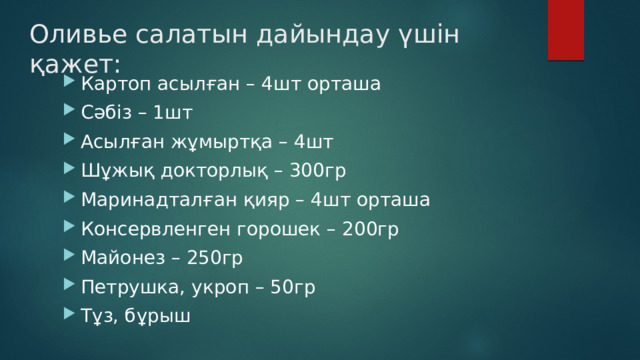 Оливье салатын дайындау үшін қажет: Картоп асылған – 4шт орташа Сәбіз – 1шт Асылған жұмыртқа – 4шт Шұжық докторлық – 300гр Маринадталған қияр – 4шт орташа Консервленген горошек – 200гр Майонез – 250гр Петрушка, укроп – 50гр Тұз, бұрыш 