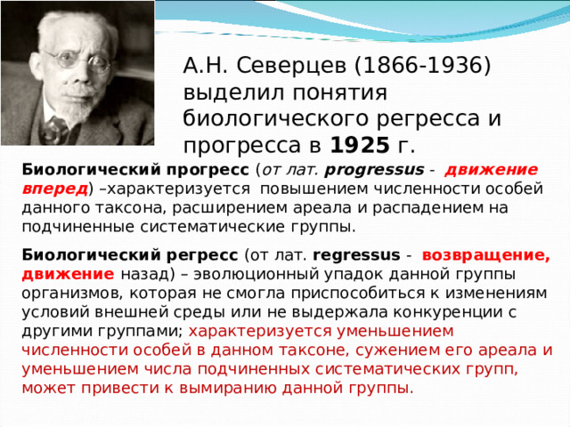 А.Н. Северцев (1866-1936) выделил понятия биологического регресса и прогресса в 1925 г. Биологический прогресс  ( от лат. progressus -  движение вперед ) –характеризуется повышением численности особей данного таксона, расширением ареала и распадением на подчиненные систематические группы. Биологический регресс  (от лат. regressus - возвращение, движение назад) – эволюционный упадок данной группы организмов, которая не смогла приспособиться к изменениям условий внешней среды или не выдержала конкуренции с другими группами; характеризуется уменьшением численности особей в данном таксоне, сужением его ареала и уменьшением числа подчиненных систематических групп, может привести к вымиранию данной группы. 