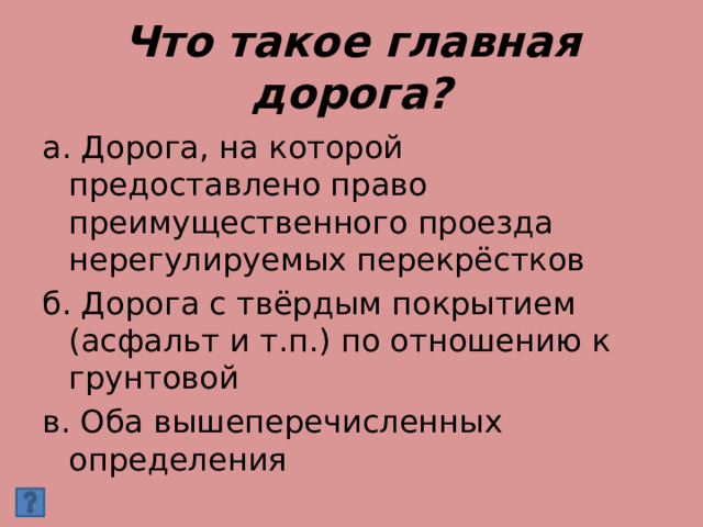 Что такое главная дорога? а. Дорога, на которой предоставлено право преимущественного проезда нерегулируемых перекрёстков б. Дорога с твёрдым покрытием (асфальт и т.п.) по отношению к грунтовой в. Оба вышеперечисленных определения 