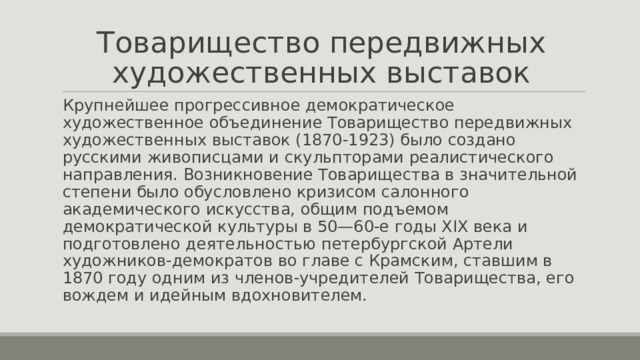 Товарищество передвижных художественных выставок Крупнейшее прогрессивное демократическое художественное объединение Товарищество передвижных художественных выставок (1870-1923) было создано русскими живописцами и скульпторами реалистического направления. Возникновение Товарищества в значительной степени было обусловлено кризисом салонного академического искусства, общим подъемом демократической культуры в 50—60-е годы XIX века и подготовлено деятельностью петербургской Артели художников-демократов во главе с Крамским, ставшим в 1870 году одним из членов-учредителей Товарищества, его вождем и идейным вдохновителем. 