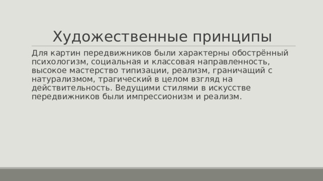 Художественные принципы Для картин передвижников были характерны обострённый психологизм, социальная и классовая направленность, высокое мастерство типизации, реализм, граничащий с натурализмом, трагический в целом взгляд на действительность. Ведущими стилями в искусстве передвижников были импрессионизм и реализм. 