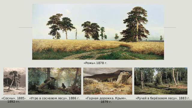 «Рожь».1878 г. «Сосны». 1885–1892 гг. «Утро в сосновом лесу». 1886 г. «Горная дорожка. Крым». 1879 г. «Ручей в берёзовом лесу». 1883 г. 