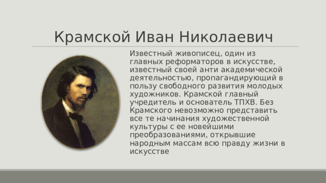 Крамской Иван Николаевич Известный живописец, один из главных реформаторов в искусстве, известный своей анти академической деятельностью, пропагандирующий в пользу свободного развития молодых художников. Крамской главный учредитель и основатель ТПХВ. Без Крамского невозможно представить все те начинания художественной культуры с ее новейшими преобразованиями, открывшие народным массам всю правду жизни в искусстве 