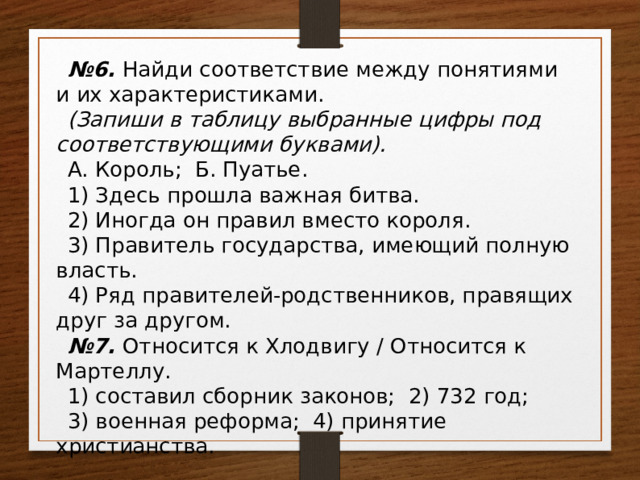 № 6. Найди соответствие между понятиями и их характеристиками. (Запиши в таблицу выбранные цифры под соответствующими буквами). А. Король; Б. Пуатье. 1) Здесь прошла важная битва. 2) Иногда он правил вместо короля. 3) Правитель государства, имеющий полную власть. 4) Ряд правителей-родственников, правящих друг за другом. № 7. Относится к Хлодвигу / Относится к Мартеллу. 1) составил сборник законов; 2) 732 год; 3) военная реформа; 4) принятие христианства. 