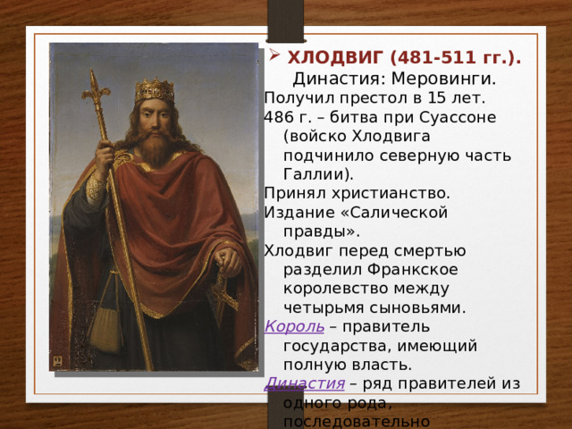 ХЛОДВИГ (481-511 гг.). Династия: Меровинги. Получил престол в 15 лет. 486 г. – битва при Суассоне (войско Хлодвига подчинило северную часть Галлии). Принял христианство. Издание «Салической правды». Хлодвиг перед смертью разделил Франкское королевство между четырьмя сыновьями. Король – правитель государства, имеющий полную власть. Династия – ряд правителей из одного рода, последовательно сменяющих друг друга на престоле. 