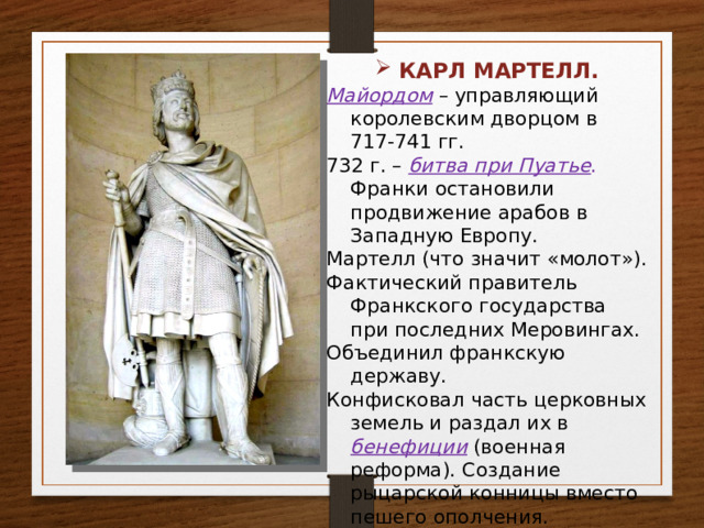 КАРЛ МАРТЕЛЛ. Майордом – управляющий королевским дворцом в 717-741 гг. 732 г. – битва при Пуатье . Франки остановили продвижение арабов в Западную Европу. Мартелл (что значит «молот»). Фактический правитель Франкского государства при последних Меровингах. Объединил франкскую державу. Конфисковал часть церковных земель и раздал их в бенефиции (военная реформа). Создание рыцарской конницы вместо пешего ополчения. 