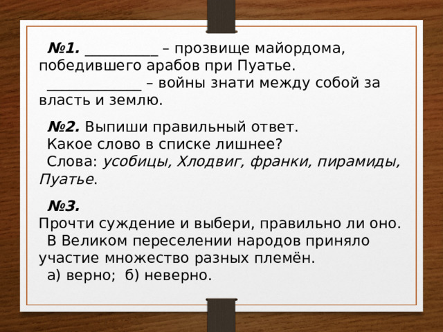 № 1. __________ – прозвище майордома, победившего арабов при Пуатье. _____________ – войны знати между собой за власть и землю. № 2. Выпиши правильный ответ. Какое слово в списке лишнее? Слова:  усобицы, Хлодвиг, франки, пирамиды, Пуатье . № 3. Прочти суждение и выбери, правильно ли оно. В Великом переселении народов приняло участие множество разных племён. а) верно; б) неверно. 