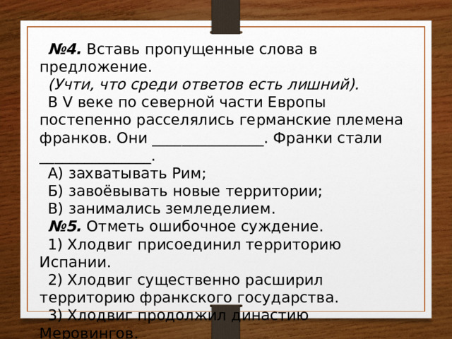 № 4. Вставь пропущенные слова в предложение. (Учти, что среди ответов есть лишний). В V веке по северной части Европы постепенно расселялись германские племена франков. Они _______________. Франки стали _______________. А) захватывать Рим; Б) завоёвывать новые территории; В) занимались земледелием. № 5. Отметь ошибочное суждение. 1) Хлодвиг присоединил территорию Испании. 2) Хлодвиг существенно расширил территорию франкского государства. 3) Хлодвиг продолжил династию Меровингов. 4) Хлодвиг поддерживал христианскую церковь. 